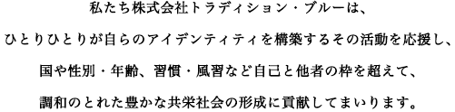私たち株式会社トラディション・ブルーは、ひとりひとりが自らのアイデンティティを確立するその活動を応援し、国や性別・年齢、習慣・風習など自己と他者の枠を超えて、調和のとれた豊かな共栄社会の形成に貢献してまいります。